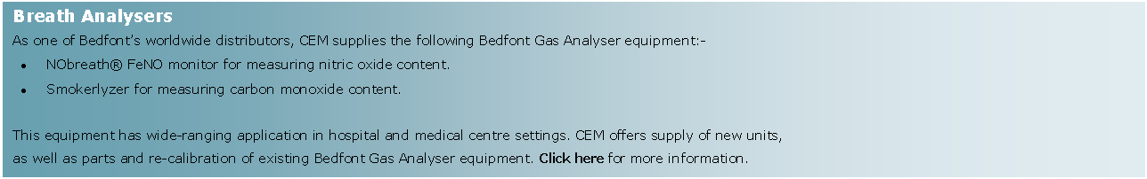 Text Box: Breath AnalysersAs one of Bedfont�s worldwide distributors, CEM supplies the following Bedfont Gas Analyser equipment:-NObreath� FeNO monitor for measuring nitric oxide content.Smokerlyzer for measuring carbon monoxide content. This equipment has wide-ranging application in hospital and medical centre settings. CEM offers supply of new units, as well as parts and re-calibration of existing Bedfont Gas Analyser equipment. Click here for more information.